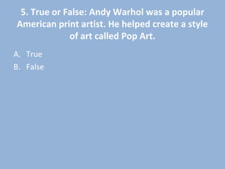 5. True or False: Andy Warhol was a popular
American print artist. He helped create a style
of art called Pop Art.
A. True
B. False
 