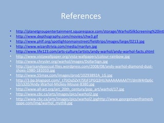 References
• http://planetgroupentertainment.squarespace.com/storage/WarholSilkScreening%20inth
• http://www.depthography.com/movies/chw3.gif
• http://www.phlf.org/spotlightonmainstreet/fieldtrips/images/large/0213.jpg
• http://www.wizardtrivia.com/media/marilyn.jpg
• http://www.life123.com/arts-culture/artists/andy-warhol/andy-warhol-facts.shtml
• http://www.vistawallpaper.org/vista-wallpapers/colour-rainbow.jpg
• http://www.chrysler.org/warhol/images/DollarSign.jpg
• http://parisandpascual.files.wordpress.com/2008/08/andy-warhol-diamond-dust-
shoes-1980-181010.jpg
• http://www.55max.com/images/prod/10293892A_LG.jpg
• http://3.bp.blogspot.com/_t7lJOsjSZxY/SfzF1PGQ3HI/AAAAAAAAATY/dmW4r0p6c
L0/s320/Andy-Warhol-Mickey-Mouse-8380.jpg
• http://www.all-art.org/art_20th_century/pop_art/warhol/17.jpg
• http://www.cbc.ca/arts/images/pics/warhol2.jpg
• http://www.cbc.ca/arts/images/pics/warhol2.jpghttp://www.georgetownframesh
oppe.com/img/warhol_myth8.jpg
 
