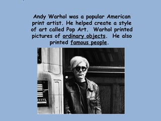 Andy Warhol was a popular American
print artist. He helped create a style
of art called Pop Art. Warhol printed
pictures of ordinary objects. He also
printed famous people.
 