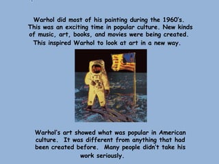 Warhol did most of his painting during the 1960’s.
This was an exciting time in popular culture. New kinds
of music, art, books, and movies were being created.
This inspired Warhol to look at art in a new way.
Warhol’s art showed what was popular in American
culture. It was different from anything that had
been created before. Many people didn’t take his
work seriously.
 