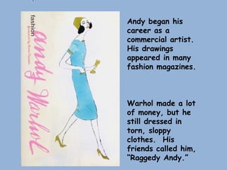 Andy began his
career as a
commercial artist.
His drawings
appeared in many
fashion magazines.
Warhol made a lot
of money, but he
still dressed in
torn, sloppy
clothes. His
friends called him,
“Raggedy Andy.”
 