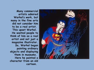 Many commercial
artists admired
Warhol’s work, but
many in the fine arts
did not consider him
to be a real artist.
This upset Warhol.
He wanted people to
think of him as a real
artist and not just a
magazine illustrator.
So, Warhol began
painting ordinary
objects and displaying
them in museums.
Here he painted a
character from an old
cartoon.
 