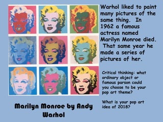 Marilyn Monroe by Andy
Warhol
Warhol liked to paint
many pictures of the
same thing. In
1962 a famous
actress named
Marilyn Monroe died.
That same year he
made a series of
pictures of her.
Critical thinking: what
ordinary object or
famous parson could
you choose to be your
pop art theme?
What is your pop art
idea of 2018?
 
