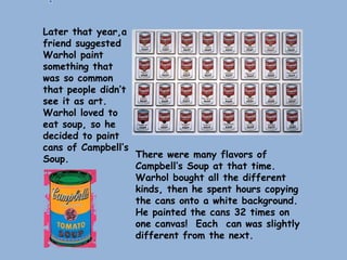 Later that year,a
friend suggested
Warhol paint
something that
was so common
that people didn’t
see it as art.
Warhol loved to
eat soup, so he
decided to paint
cans of Campbell’s
Soup. There were many flavors of
Campbell’s Soup at that time.
Warhol bought all the different
kinds, then he spent hours copying
the cans onto a white background.
He painted the cans 32 times on
one canvas! Each can was slightly
different from the next.
 
