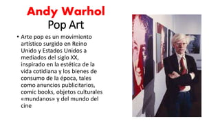 Andy Warhol
Pop Art
• Arte pop es un movimiento
artístico surgido en Reino
Unido y Estados Unidos a
mediados del siglo XX,
inspirado en la estética de la
vida cotidiana y los bienes de
consumo de la época, tales
como anuncios publicitarios,
comic books, objetos culturales
«mundanos» y del mundo del
cine
 
