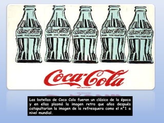 Las botellas de Coca Cola fueron un clásico de la época
y en ellas plasmó la imagen retro que años después
catapultarían la imagen de la refresquera como el n°1 a
nivel mundial.
 