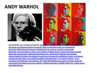 ANDY WARHOL




 Andy Warhol, was an American painter, printmaker, and filmmaker who was a leading figure in
 the visual art movement known as pop art. After a successful career as a commercial
 illustrator, Warhol became famous worldwide for his work as a painter, avant-garde
 filmmaker, record producer, author, and member of highly diverse social circles that included
 Bohemian street people, distinguished intellectuals, Hollywood celebrities and wealthy
 patrons.Warhol has been the subject of numerous retrospective exhibitions, books, and feature
 and documentary films. He coined the widely used expression "15 minutes of fame." In his
 hometown of Pittsburgh, Pennsylvania, The Andy Warhol Museum exists in memory of his life
 and artwork.The highest price ever paid for a Warhol painting is US$100 million for a 1963 canvas
 titled Eight Elvises.
 