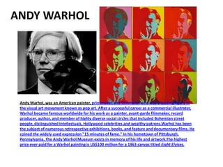 ANDY WARHOL




 Andy Warhol, was an American painter, printmaker, and filmmaker who was a leading figure in
 the visual art movement known as pop art. After a successful career as a commercial illustrator,
 Warhol became famous worldwide for his work as a painter, avant-garde filmmaker, record
 producer, author, and member of highly diverse social circles that included Bohemian street
 people, distinguished intellectuals, Hollywood celebrities and wealthy patrons.Warhol has been
 the subject of numerous retrospective exhibitions, books, and feature and documentary films. He
 coined the widely used expression "15 minutes of fame." In his hometown of Pittsburgh,
 Pennsylvania, The Andy Warhol Museum exists in memory of his life and artwork.The highest
 price ever paid for a Warhol painting is US$100 million for a 1963 canvas titled Eight Elvises.
 