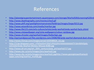 References
• http://planetgroupentertainment.squarespace.com/storage/WarholSilkScreening%20inth
• http://www.depthography.com/movies/chw3.gif
• http://www.phlf.org/spotlightonmainstreet/fieldtrips/images/large/0213.jpg
• http://www.wizardtrivia.com/media/marilyn.jpg
• http://www.life123.com/arts-culture/artists/andy-warhol/andy-warhol-facts.shtml
• http://www.vistawallpaper.org/vista-wallpapers/colour-rainbow.jpg
• http://www.chrysler.org/warhol/images/DollarSign.jpg
• http://parisandpascual.files.wordpress.com/2008/08/andy-warhol-diamond-dust-shoes-1
• http://www.55max.com/images/prod/10293892A_LG.jpg
• http://3.bp.blogspot.com/_t7lJOsjSZxY/SfzF1PGQ3HI/AAAAAAAAATY/dmW4r0p6c
L0/s320/Andy-Warhol-Mickey-Mouse-8380.jpg
• http://www.all-art.org/art_20th_century/pop_art/warhol/17.jpg
• http://www.cbc.ca/arts/images/pics/warhol2.jpg
• http://www.cbc.ca/arts/images/pics/warhol2.jpghttp://www.georgetownframesh
oppe.com/img/warhol_myth8.jpg
 