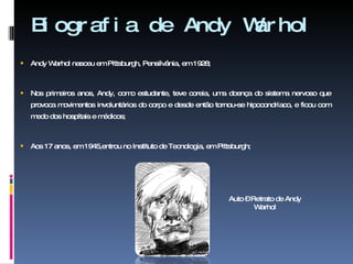 Biografia de Andy Warhol  Andy Warhol nasceu em Pittsburgh, Pensilvânia, em 1928; Nos primeiros anos, Andy, como estudante, teve coreia, uma doença do sistema nervoso que provoca movimentos involuntários do corpo e desde então tornou-se hipocondríaco, e ficou com medo dos hospitais e médicos; Aos 17 anos, em 1945,entrou no Instituto de Tecnologia, em Pittsburgh; Auto – Retrato de Andy Warhol 