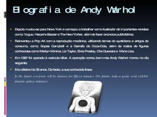 Biografia de Andy Warhol  Depois mudou-se para Nova York e começou a trabalhar como ilustrador de importantes revistas como: Vogue, Harper's Bazaar e The New Yorker, além de fazer anúncios publicitários; Reinventou a Pop Art com a reprodução mecânica, utilizando temas do quotidiano e artigos de consumo, como: Sopas Campbell e a Garrafa da Coca-Cola, além de rostos de figuras conhecidas como Marilyn Monroe, Liz Taylor, Elvis Presley, Che Guevara e  Mona Lisa. Em 1987 foi operado à vesícula biliar. A operação correu bem mas Andy Warhol morreu no dia seguinte; Era célebre há 35 anos. De facto, a sua conhecida frase: In the future everyone will be famous for fifteen minutes (No futuro, toda a gente será célebre durante quinze minutos).   