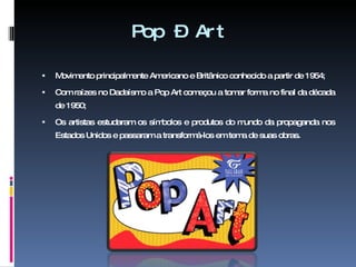 Pop – Art Movimento principalmente Americano e Britânico conhecido a partir de 1954; Com raízes no Dadaísmo a Pop Art começou a tomar forma no final da década de 1950; Os artistas estudaram os símbolos e produtos do mundo da propaganda nos Estados Unidos e passaram a transformá-los em tema de suas obras. 