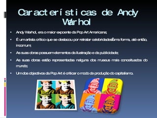 Características de Andy Warhol Andy Warhol, era o maior expoente da Pop Art Americana; É um artista crítico que se destacou por retratar celebridades uma forma, até então, incomum; As suas obras possuem elementos da ilustração e da publicidade;  As suas obras estão representadas nalguns dos museus mais conceituados do mundo; Um dos objectivos da Pop Art é criticar o modo de produção do capitalismo. 