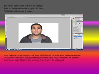 This time I want you to just click on ne layer
Then do the same routine so right click layer
Properties and rename it colour.




If you clicked on the background of the image after selecting the magic wand tool or the selection
too you should have small black dashed lines around the actual image Just like this if it is like this
 then your on track. What this does is deletes all the Pixels in the background.
 