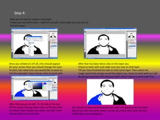 Step 4:
Now you no how to create a new layer.
Create one and call it shirt – hold ctrl and alt j. And make sure you are on
The shirt layer.




Once you clicked on ctrl alt j this should appear                 After that has been done click on the layer you
On your screen then you should change the layer                   Chose to work with and make sure you stay on that layer
To shirt, hair what ever you would like to work on                Till you have finished the edit on that same layer. Then select the
First for example I have chosen shirt to work with.               magic wand tool and go round the object you chose to work with so I will
                                                                  Be going round the shirt because that’s what I chose to work with first.




After that you go on edit it’s the tab at the top
Of the screen then go down click on fill then click         You should no have something like this now I am going to do the other
On colour then choose any colour you like I have            Side of my shirt the same colour so now you know how to do this just
Chosen blue as you can see.                                 Follow the same procedures.
 