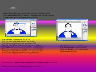 Step 5:

 Now you are going to create several layers matching to the objects on the
 Picture the same way I did it for the shirt. I'm going to show you how. I'm going
 To show you for one of them then you can do the rest.




This time I have highlighted the Vest so this
Time I am going to be working on the vest simple…
Now you hold ctrl-alt-j then a new layer bow should
Appear in the middle of the screen. Then just name the layer                              After that make sure you are on The vest
Anything you want to work on so for example I have highlighted                            layer then highlight the Vest part on the
The vest so I am going to name the layer vest because that’s the                          image with the Magic wand or the polygon
One I am working on. Then click on the arrow just below where                             tool Its entirely up to you.
It says normal and go down click on multiply and click ok.




Do this for every object in the picture weather its hair eyes anything that stands out.

Always make sure you lock the layer you are not working on.
 