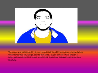 Then once you highlighted it click on the edit tab then fill then colour as show before
With more detail you can go back to that slide… as you can see I have chosen a
Bright yellow colour this is how it should look if you have followed the instructions
Carefully.
 