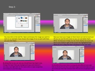 Step 2:




  You now click on the tab File- Open and browse the image you want to      Now you have your image on there Zoom out not to much just
  work on or example I have chosen this image of me to work with then       till you can see the full screen so you can see better that’s
  you just click Open.                                                      What i do because it helps me see more clearly. So as you can
                                                                            See to your bottom right of the screen the highlighted layer
                                                                            What you do is drag that layer and drop it in the new layer.




By doing that as you can see you should have two layers now.
Change the layer that says background copy and rename it                 On the left of the screen there is a long tab with different tools right
cut away. Just right click on the name click on layer properties         Click on the fourth one down and select magic wand tool make sure you
and rename it and click okay.                                            Are on the cut away layer because that’s the one you are going to work
                                                                         On.
 