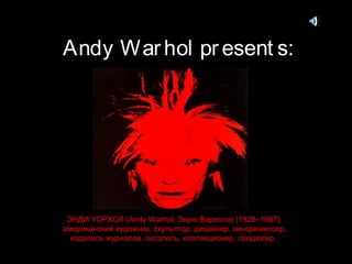 Andy War hol pr esent s:

ЭНДИ УОРХОЛ (Andy Warhol, Энрю Вархола) (1928–1987),
американский художник, скульптор, дизайнер, кинорежиссер,
издатель журналов, писатель, коллекционер, продюсер.

 