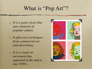 What is “Pop Art”?

It is a genre of art that
uses elements of
popular culture.

It often uses techniques
from commercial art
and advertising.

It is a visual art
movement that
appeared in the mid to
late 1950’s.
 