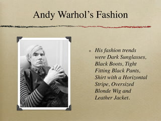 Andy Warhol’s Fashion


             His fashion trends
             were Dark Sunglasses,
             Black Boots, Tight
             Fitting Black Pants,
             Shirt with a Horizontal
             Stripe, Oversized
             Blonde Wig and
             Leather Jacket.
 