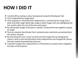 HOW I DID IT
 I started off by creating a colour back ground using the Rectangular Tool
 Then I duplicated the image twice
 Then by going on Threshold within Adjustments, I transformed the image into a
black and white rough sketch type image on both images with one highlighting the
hair and the other the rest of the face and jumper
 By cutting both images to the parts I wanted I combined the two together to great
an image
 Then by using the Paint Bucket Tool I selected certain white bits and painted them
the colours I wanted
 By only doing this once I come out with one final image then by changing the
colours I went to Hue and Saturation within Adjustments and changed the colours
that way instead of preselecting each part
 I saved the images then replaced them in Photoshop to combine them altogether
to create a final outcome
 