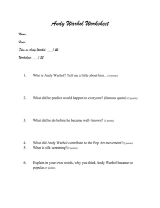 Andy Warhol Worksheet
Name:
Hour:
Film on Andy Warhol: ___/ 25
Worksheet: ___/ 25

1.

Who is Andy Warhol? Tell me a little about him…(5 points)

2.

What did he predict would happen to everyone? (famous quote) (2 points)

3.

What did he do before he became well- known? (3 points)

4.
5.

What did Andy Warhol contribute to the Pop Art movement? (5 points)
What is silk-screening?(2 points)

6.

Explain in your own words, why you think Andy Warhol became so
popular:(5 points)

 