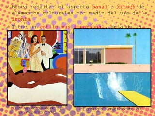 Busca resaltar el aspecto banal o kitsch de
elementos culturales por medio del uso de la
ironía
Tiene un estilo muy impersonal, dejando la
expresividad de lado
“El gran salto”; David Hockney; 1967.“Great American nude No. 52”;
Tom Wesselmann; 1963.
 
