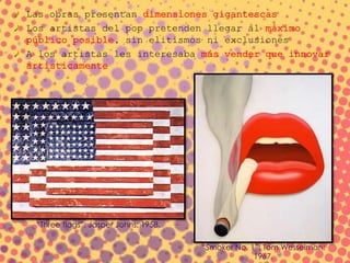 Las obras presentan dimensiones gigantescas
Los artistas del pop pretenden llegar al máximo
público posible, sin elitismos ni exclusiones
A los artistas les interesaba más vender que innovar
artísticamente
“Three flags”; Jasper Johns; 1958.
“Smoker No. 1”; Tom Wesselman;
1967.
 