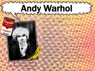 Andy Warhol
Nacido en Pittsburgh el 6 de
agosto de 1928
Su verdadero nombre es Andrew
Warhola
Artista plástico y cineasta
estadounidense
Desempeñó un papel crucial en el
desarrollo del Pop Art
Actuó como enlace entre artistas e
intelectuales, pero también entre
aristócratas, homosexuales,
celebridades de Hollywood,
drogadictos, modelos, bohemios y
pintorescos personajes urbanos
Fue un personaje muy polémico a lo
largo de su vida
Está considerado uno de los
-“En el futuro todo el
mundo será famoso por
15 minutos.”
 