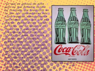 “Lo que es genial de este
país es que Estados Unidos
ha iniciado una tradición en
la que los consumidores más
ricos compran esencialmente
las mismas cosas que los más
pobres. Puedes estar viendo
la tele, ver un anuncio de
Coca-Cola y sabes que el
Presidente bebe Coca-Cola,
Liz Taylor bebe Coca-Cola y
piensas que tú también
puedes beber Coca-Cola. Una
cola es una cola, y ningún
dinero del mundo puede hacer
que encuentres una cola
mejor que la que está
bebiéndose el mendigo de la
esquina. Todas las colas son
la misma y todas las colas
son buenas. Liz Taylor lo
“Coca-Cola 3 bottles”; Andy Warhol;
1962.
 