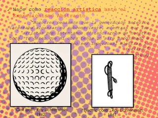 Nace como reacción artística ante el
Expresionismo Abstracto
“Nosotros pensamos que la generación anterior
intentaba alcanzar su subconsciente, mientras que los
artistas pop intentamos distanciarnos de nuestra
obra. Yo deseo que mi obra tenga un aire programado e
impersonal, pero no creo ser impersonal mientras la
realizo.”
(Roy Lichtenstein)
“Golf ball”; Roy Lichtenstein;
1962.
“Electric cord”; Roy Lichtenstein;
1961.
 