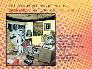 Sus orígenes están en el
dadaísmo, el uso de collage y
fotomontaje
“¿Qué es lo que hace
de los hogares de hoy
en día tan diferentes,
tan divertidos?”;
Richard Hamilton; 1956;
collage.
Fue considerada la
primer obra del
movimiento pop art.
 