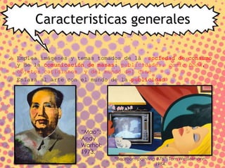 Caracteristicas generales
Emplea imágenes y temas tomados de la sociedad de consumo
y de la comunicación de masas: publicidades, comic book,
objetos cotidianos y del mundo del cine
Enlaza al arte con el mundo de la publicidad
“Mao”;
Andy
Warhol;
1973.
“Bedroom painting #76”; Tom Wesselmann;
1984.
 