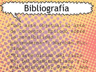 Bibliografía
“Del arte objetual al arte
de concepto. Epílogo sobre
la sensibilidad –
postmoderna-”; Marchán Fiz,
Simón.
“El arte último del siglo
XX. Del posminimalismo a lo
multicultural”; Guasch, Ana
 