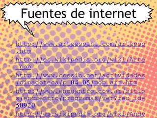 Fuentes de internet
http://www.arteespana.com/artepop
.htm
http://es.wikipedia.org/wiki/Arte
_pop
http://www.cossio.net/actividades
/pinacoteca/p_04_05/pop_art.htm
http://www.encuentro.gov.ar/sitio
s/encuentro/programas/ver?rec_id=
50920
http://es.wikipedia.org/wiki/Andy
 