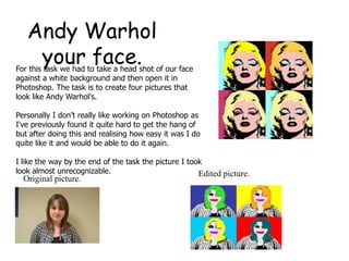 Andy Warhol
    your face.
For this task we had to take a head shot of our face
against a white background and then open it in
Photoshop. The task is to create four pictures that
look like Andy Warhol's.

Personally I don’t really like working on Photoshop as
I've previously found it quite hard to get the hang of
but after doing this and realising how easy it was I do
quite like it and would be able to do it again.

I like the way by the end of the task the picture I took
look almost unrecognizable.                            Edited picture.
  Original picture.
 