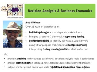 Decision Analysis & Business Economics
Andy Wilkinson
Over 25 Years of experience in:
• facilitating dialogue across disparate stakeholders
• bringing structure & clarity with opportunity framing
• economic modelling to identify key risks & value drivers
• using fit for purpose techniques to manage uncertainty
• interpreting & story boarding results for clarity of action
Andywilk@ozemail.com.au
also:
• providing training in discounted cashflow & decision analysis tools & techniques
• project team member on various phase-gated resource development projects
• subject matter expert on various state regulatory & international fiscal regimes
 