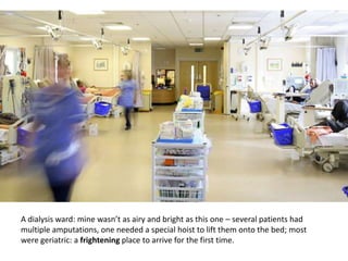 A dialysis ward: mine wasnt as airy and bright as this one C several patients had
multiple amputations, one needed a special hoist to lift them onto the bed; most
were geriatric: a frightening place to arrive for the first time.
 