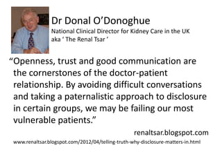 Dr Donal ODonoghue
                 National Clinical Director for Kidney Care in the UK
                 aka  The Renal Tsar 


Openness, trust and good communication are
 the cornerstones of the doctor-patient
 relationship. By avoiding difficult conversations
 and taking a paternalistic approach to disclosure
 in certain groups, we may be failing our most
 vulnerable patients.
                                                   renaltsar.blogspot.com
 www.renaltsar.blogspot.com/2012/04/telling-truth-why-disclosure-matters-in.html
 