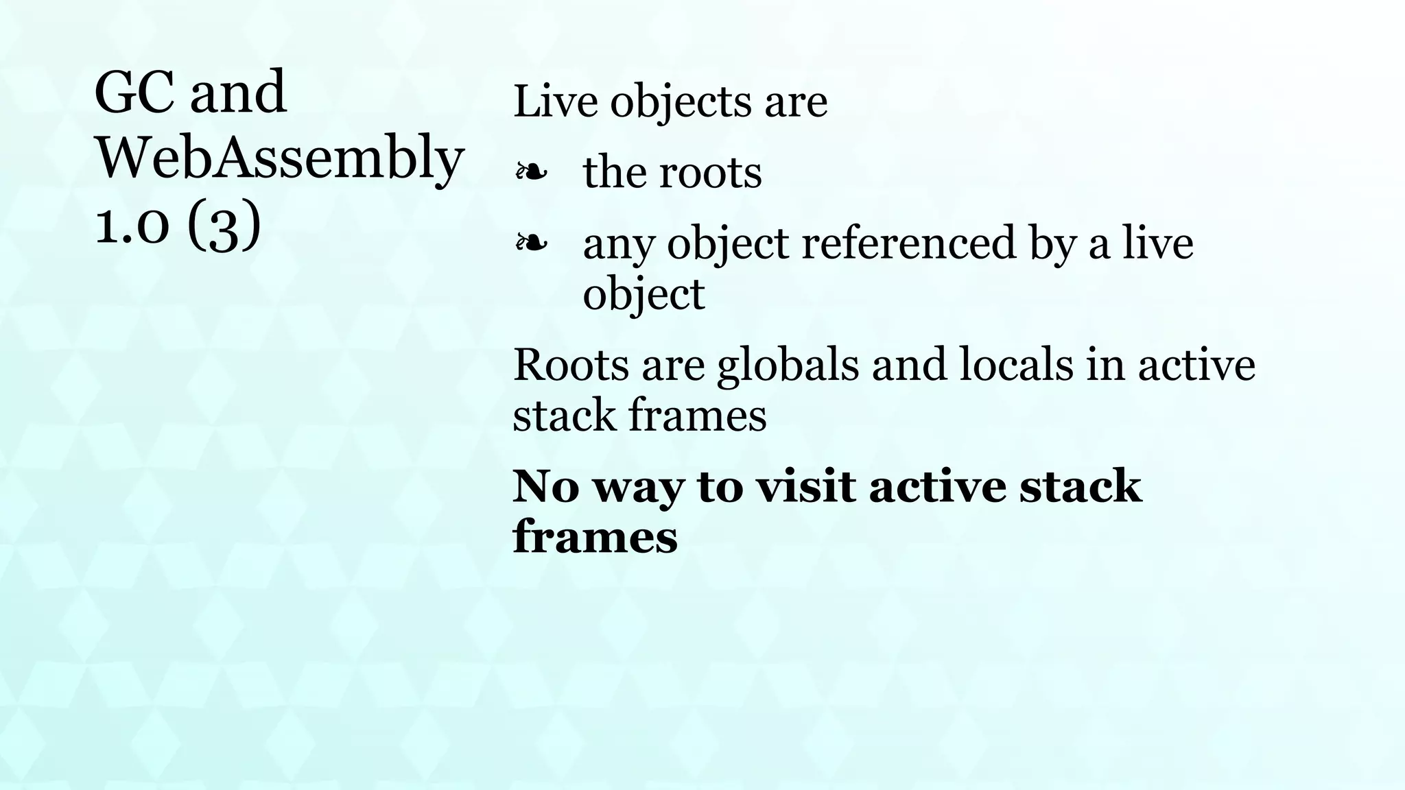 GC and
WebAssembly
1.0 (3)
Live objects are
the roots
❧
any object referenced by a live
object
❧
Roots are globals and locals in active
stack frames
No way to visit active stack
frames
 