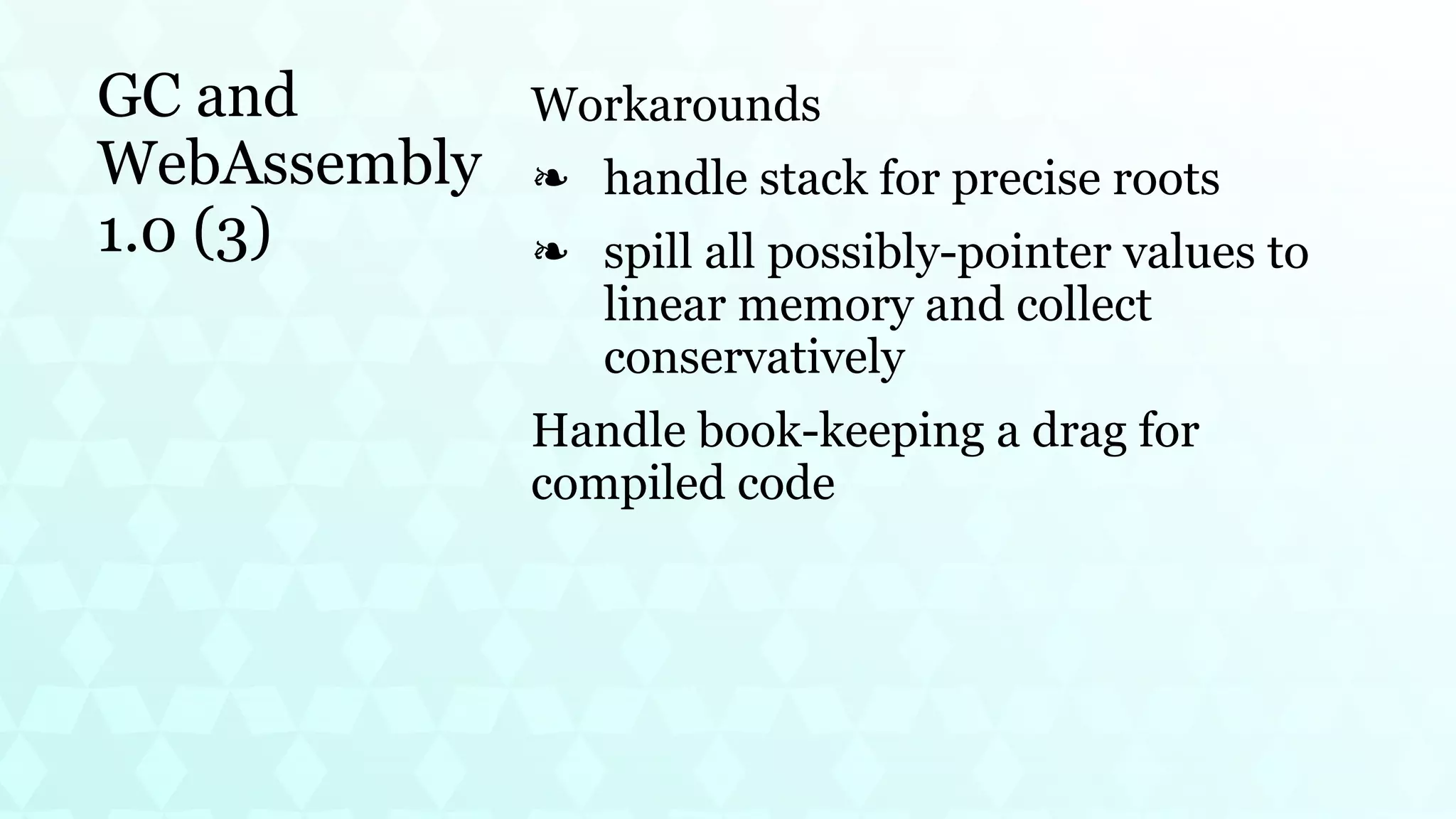 GC and
WebAssembly
1.0 (3)
Workarounds
handle stack for precise roots
❧
spill all possibly-pointer values to
linear memory and collect
conservatively
❧
Handle book-keeping a drag for
compiled code
 