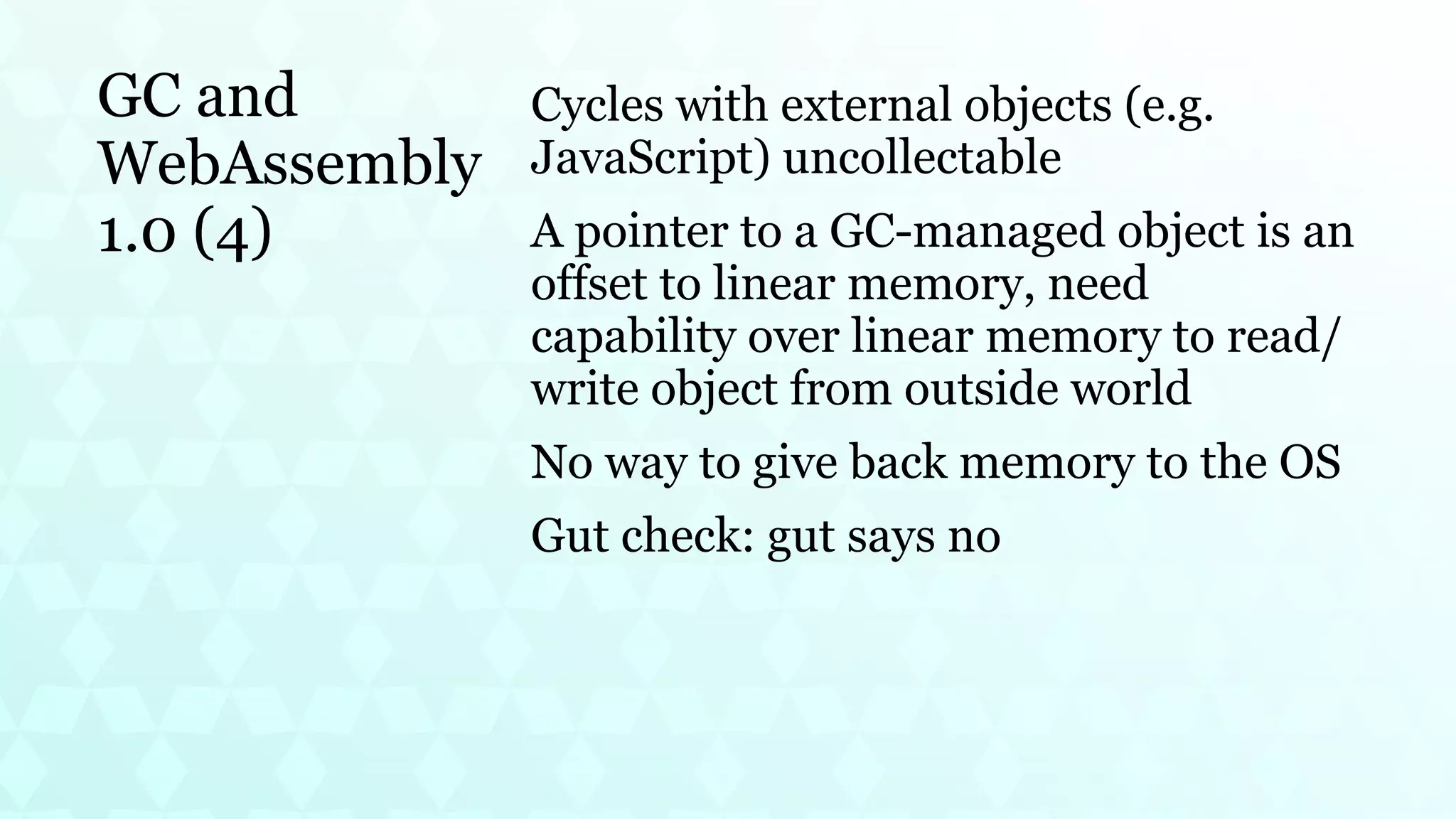 GC and
WebAssembly
1.0 (4)
Cycles with external objects (e.g.
JavaScript) uncollectable
A pointer to a GC-managed object is an
offset to linear memory, need
capability over linear memory to read/
write object from outside world
No way to give back memory to the OS
Gut check: gut says no
 