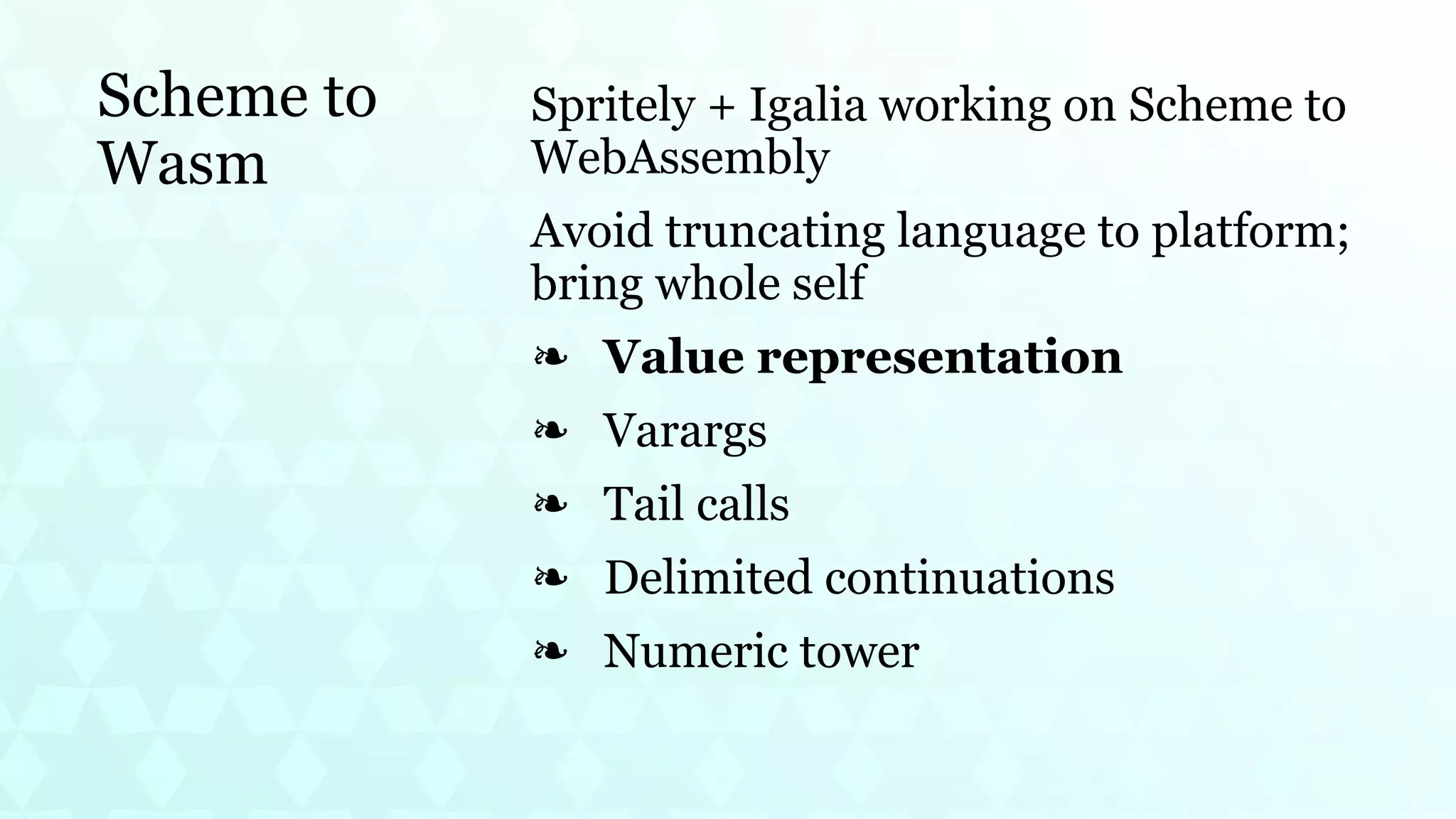 Scheme to
Wasm
Spritely + Igalia working on Scheme to
WebAssembly
Avoid truncating language to platform;
bring whole self
Value representation
❧
Varargs
❧
Tail calls
❧
Delimited continuations
❧
Numeric tower
❧
 