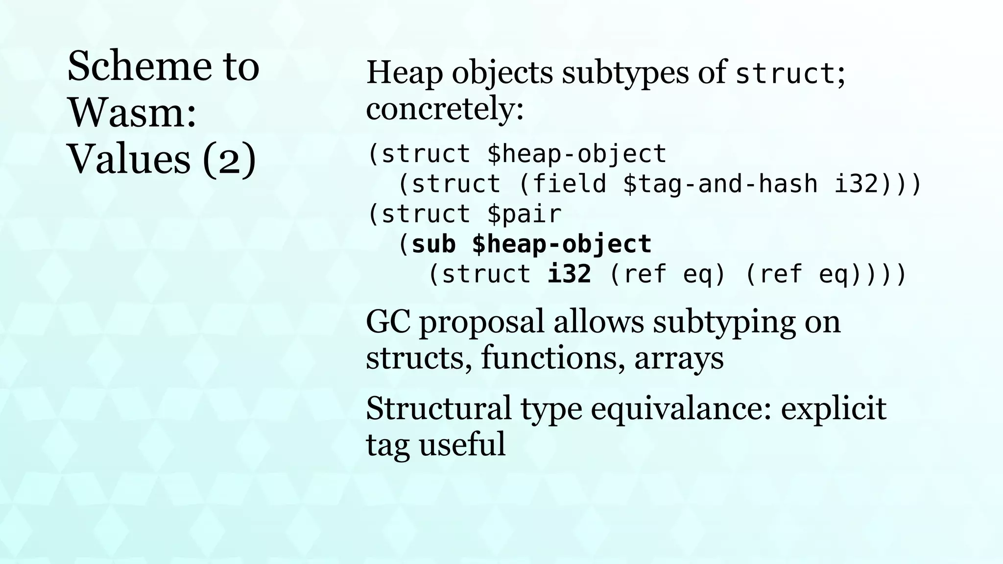 Scheme to
Wasm:
Values (2)
Heap objects subtypes of struct;
concretely:
(struct $heap-object
(struct (field $tag-and-hash i32)))
(struct $pair
(sub $heap-object
(struct i32 (ref eq) (ref eq))))
GC proposal allows subtyping on
structs, functions, arrays
Structural type equivalance: explicit
tag useful
 