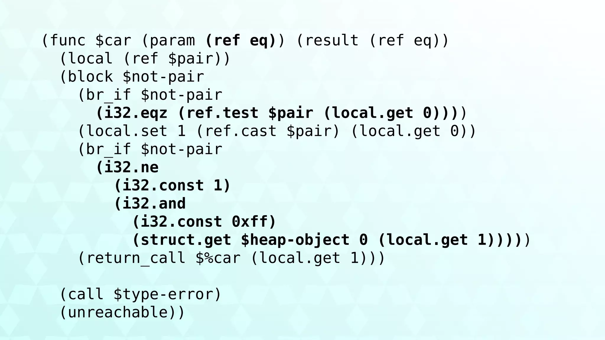 (func $car (param (ref eq)) (result (ref eq))
(local (ref $pair))
(block $not-pair
(br_if $not-pair
(i32.eqz (ref.test $pair (local.get 0))))
(local.set 1 (ref.cast $pair) (local.get 0))
(br_if $not-pair
(i32.ne
(i32.const 1)
(i32.and
(i32.const 0xff)
(struct.get $heap-object 0 (local.get 1)))))
(return_call $%car (local.get 1)))
(call $type-error)
(unreachable))
 