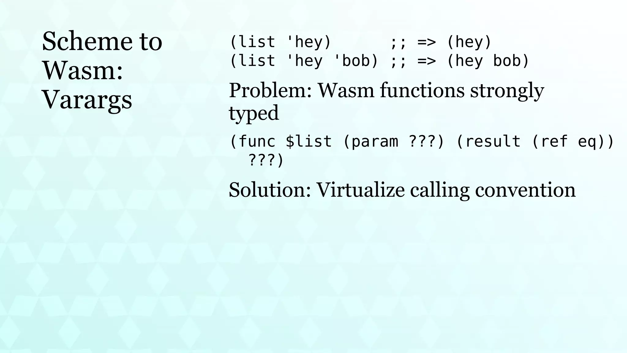 Scheme to
Wasm:
Varargs
(list 'hey) ;; => (hey)
(list 'hey 'bob) ;; => (hey bob)
Problem: Wasm functions strongly
typed
(func $list (param ???) (result (ref eq))
???)
Solution: Virtualize calling convention
 