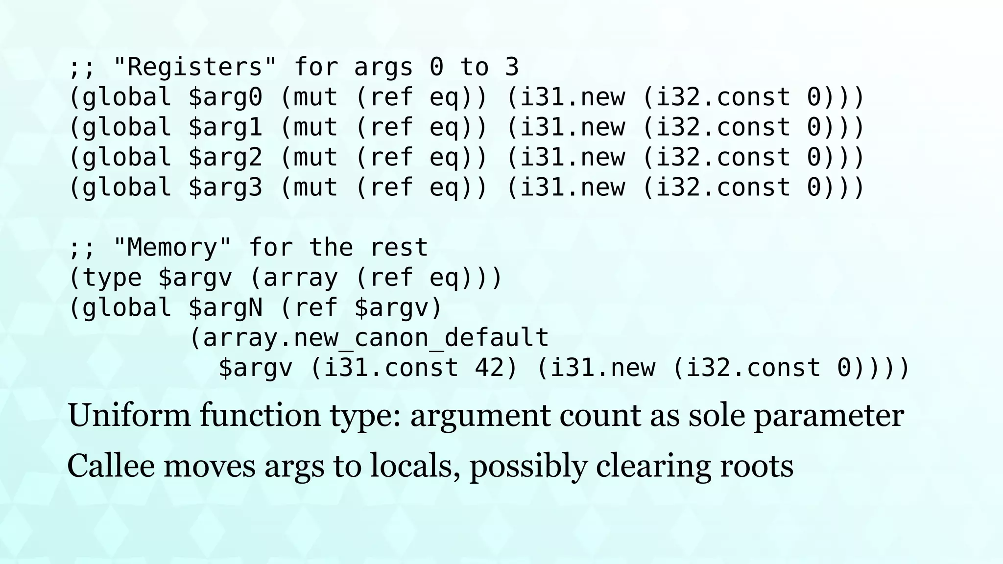 ;; "Registers" for args 0 to 3
(global $arg0 (mut (ref eq)) (i31.new (i32.const 0)))
(global $arg1 (mut (ref eq)) (i31.new (i32.const 0)))
(global $arg2 (mut (ref eq)) (i31.new (i32.const 0)))
(global $arg3 (mut (ref eq)) (i31.new (i32.const 0)))
;; "Memory" for the rest
(type $argv (array (ref eq)))
(global $argN (ref $argv)
(array.new_canon_default
$argv (i31.const 42) (i31.new (i32.const 0))))
Uniform function type: argument count as sole parameter
Callee moves args to locals, possibly clearing roots
 