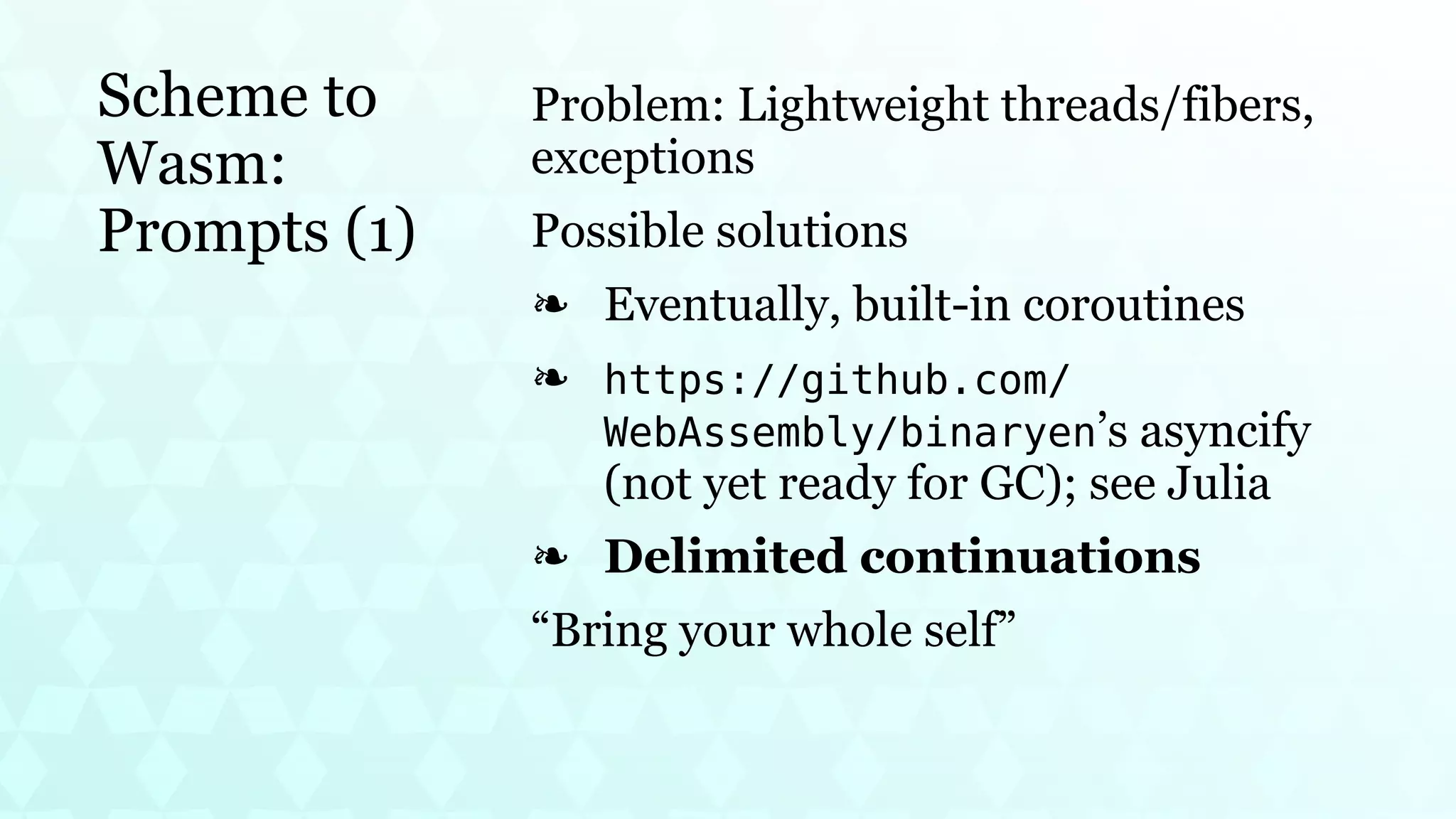 Scheme to
Wasm:
Prompts (1)
Problem: Lightweight threads/fibers,
exceptions
Possible solutions
Eventually, built-in coroutines
❧
https://github.com/
WebAssembly/binaryen’s asyncify
(not yet ready for GC); see Julia
❧
Delimited continuations
❧
“Bring your whole self”
 