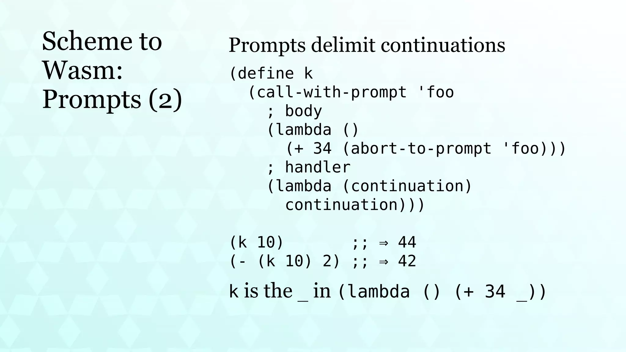 Scheme to
Wasm:
Prompts (2)
Prompts delimit continuations
(define k
(call-with-prompt 'foo
; body
(lambda ()
(+ 34 (abort-to-prompt 'foo)))
; handler
(lambda (continuation)
continuation)))
(k 10) ;; ⇒ 44
(- (k 10) 2) ;; ⇒ 42
k is the _ in (lambda () (+ 34 _))
 